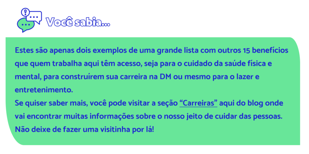Estes são apenas dois exemplos de uma grande lista com outros 15 benefícios que quem trabalha aqui têm acesso, seja para o cuidado da saúde física e mental, para construírem sua carreira na DM ou mesmo para o lazer e entretenimento. Se quiser saber mais, você pode visitar a seção “Carreiras” aqui do blog onde vai encontrar muitas informações sobre o nosso jeito de cuidar das pessoas. Não deixe de fazer uma visitinha por lá!