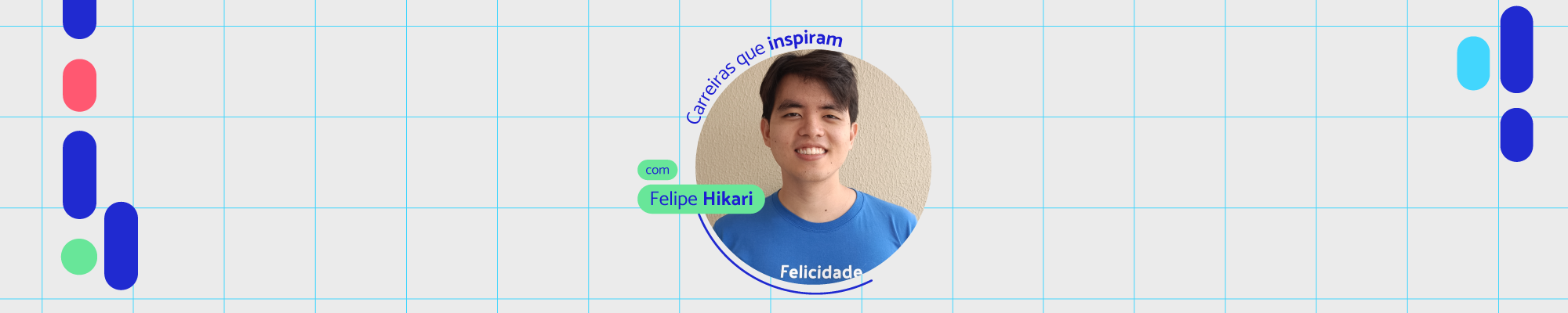 #Paratodosverem: Imagem digital com um fundo branco e uma grade de linhas finas azuis claras. Há elementos gráficos abstratos compostos por formas ovais e retangulares em azul, vermelho e verde, distribuídos pela imagem. No centro, há uma foto de um homem jovem, de cabelos escuros e lisos, sorrindo e vestindo uma camiseta azul. Ao redor da foto, há textos curvos e retangulares com as palavras "Carreiras que inspiram", "com Felipe Hikari" e "Felicidade", em tons de azul e verde.